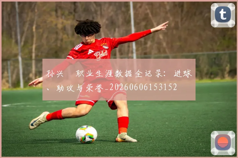 孙兴慜职业生涯数据全记录:进球、助攻与荣誉_20260606153152