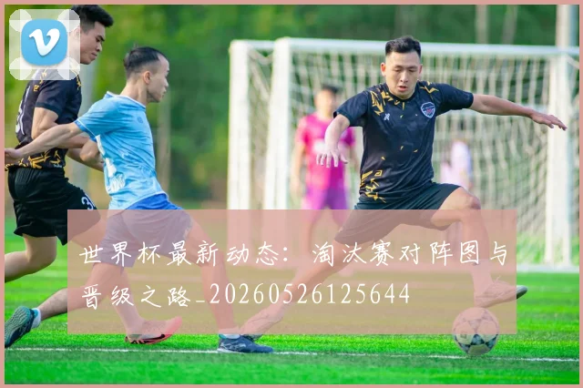 世界杯最新动态：淘汰赛对阵图与晋级之路_20260526125644