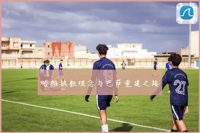 哈维执教理念与巴萨重建之路