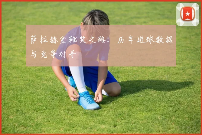 萨拉赫金靴奖之路：历年进球数据与竞争对手