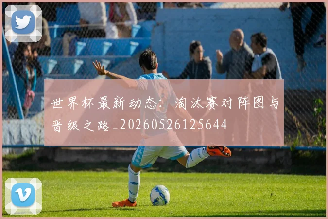 世界杯最新动态：淘汰赛对阵图与晋级之路_20260526125644
